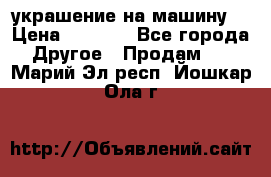 украшение на машину  › Цена ­ 2 000 - Все города Другое » Продам   . Марий Эл респ.,Йошкар-Ола г.